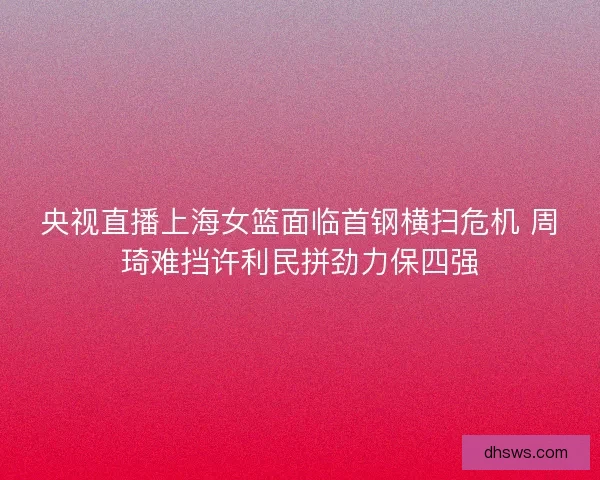 央视直播上海女篮面临首钢横扫危机 周琦难挡许利民拼劲力保四强