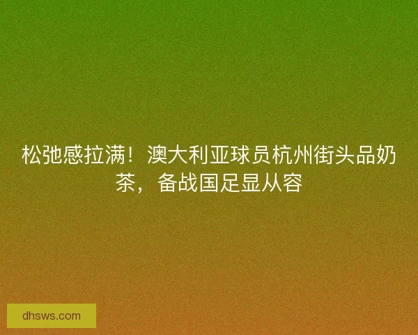 松弛感拉满！澳大利亚球员杭州街头品奶茶，备战国足显从容