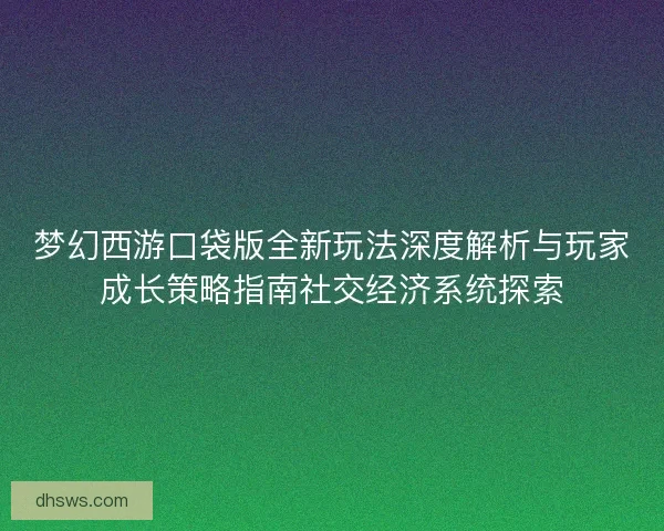 梦幻西游口袋版全新玩法深度解析与玩家成长策略指南社交经济系统探索