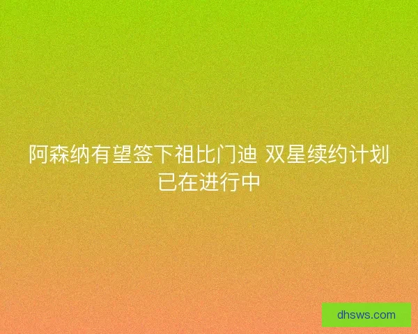 阿森纳有望签下祖比门迪 双星续约计划已在进行中