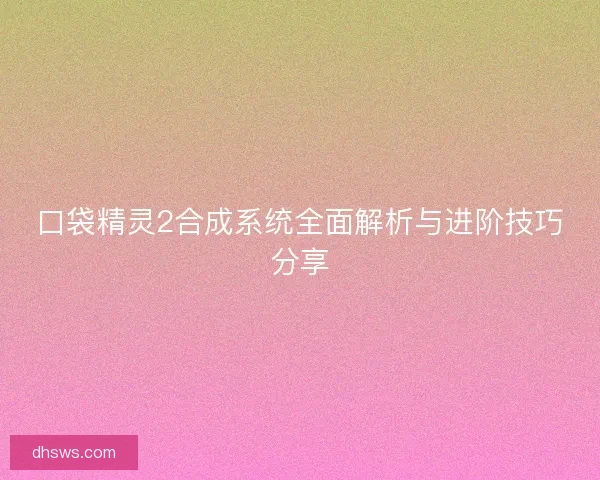 口袋精灵2合成系统全面解析与进阶技巧分享