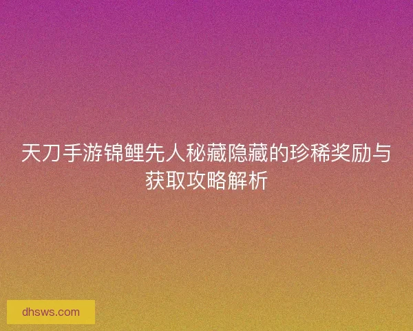 天刀手游锦鲤先人秘藏隐藏的珍稀奖励与获取攻略解析