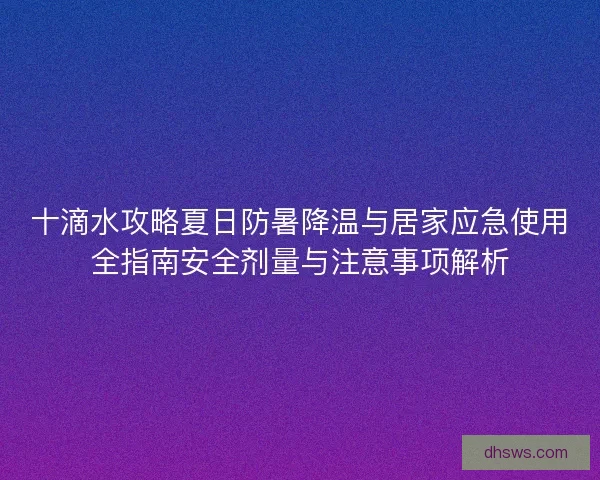 十滴水攻略夏日防暑降温与居家应急使用全指南安全剂量与注意事项解析