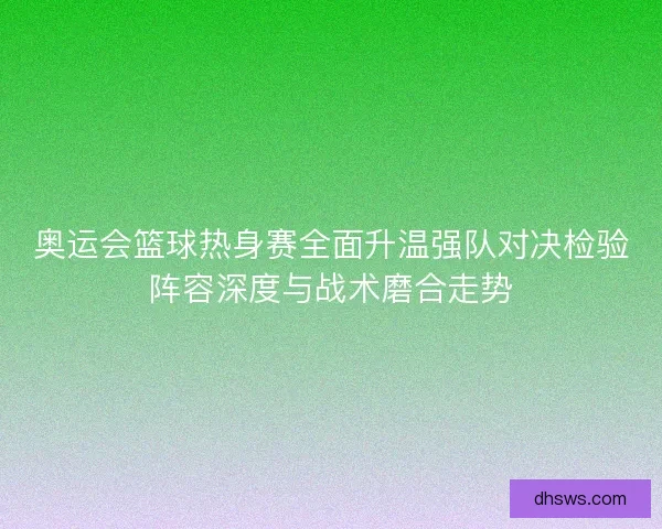 奥运会篮球热身赛全面升温强队对决检验阵容深度与战术磨合走势