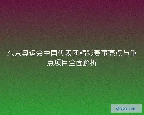 东京奥运会中国代表团精彩赛事亮点与重点项目全面解析