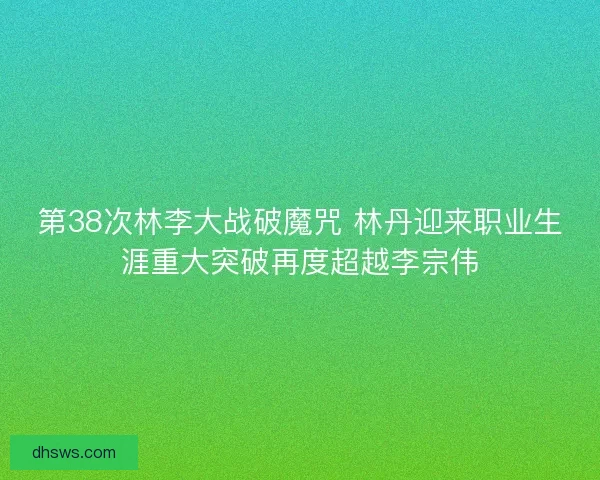 第38次林李大战破魔咒 林丹迎来职业生涯重大突破再度超越李宗伟
