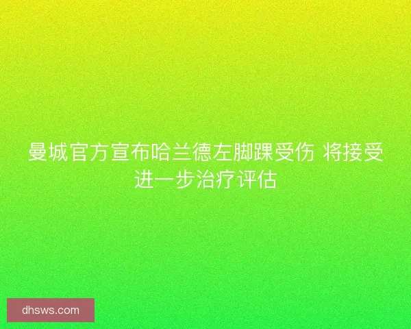 曼城官方宣布哈兰德左脚踝受伤 将接受进一步治疗评估