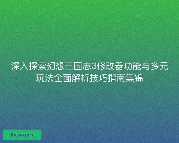深入探索幻想三国志3修改器功能与多元玩法全面解析技巧指南集锦