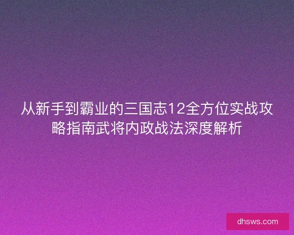 从新手到霸业的三国志12全方位实战攻略指南武将内政战法深度解析
