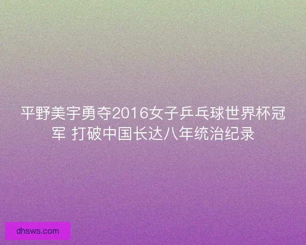平野美宇勇夺2016女子乒乓球世界杯冠军 打破中国长达八年统治纪录
