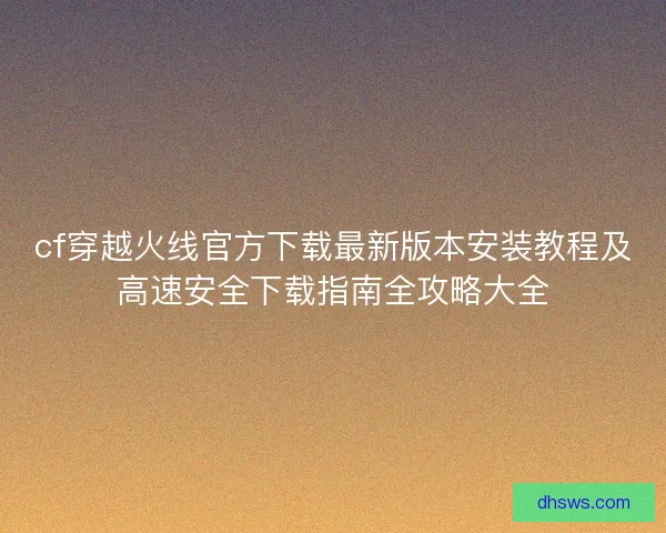 cf穿越火线官方下载最新版本安装教程及高速安全下载指南全攻略大全