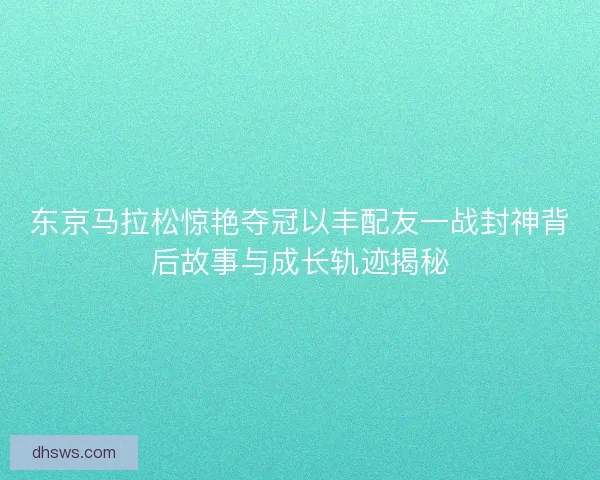 东京马拉松惊艳夺冠以丰配友一战封神背后故事与成长轨迹揭秘