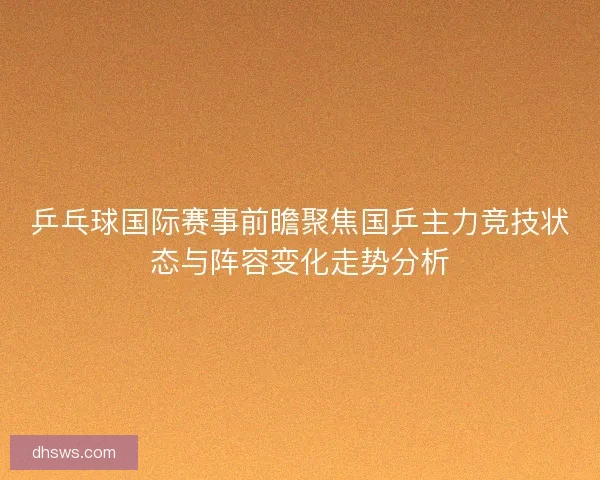乒乓球国际赛事前瞻聚焦国乒主力竞技状态与阵容变化走势分析