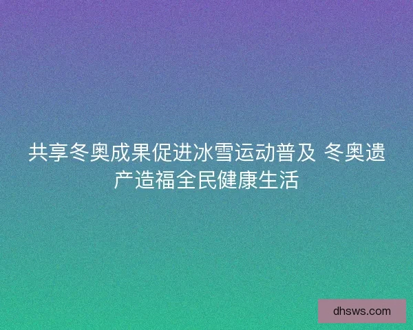共享冬奥成果促进冰雪运动普及 冬奥遗产造福全民健康生活