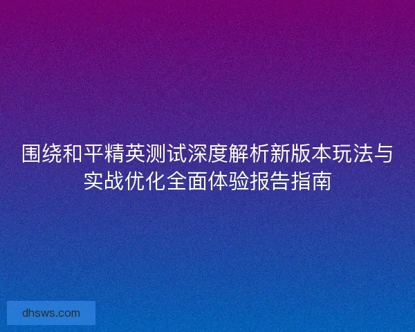围绕和平精英测试深度解析新版本玩法与实战优化全面体验报告指南