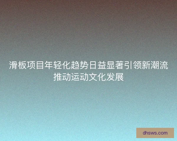 滑板项目年轻化趋势日益显著引领新潮流推动运动文化发展