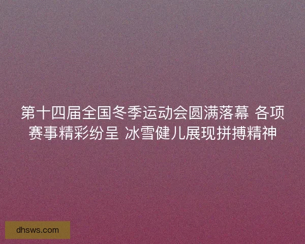 第十四届全国冬季运动会圆满落幕 各项赛事精彩纷呈 冰雪健儿展现拼搏精神