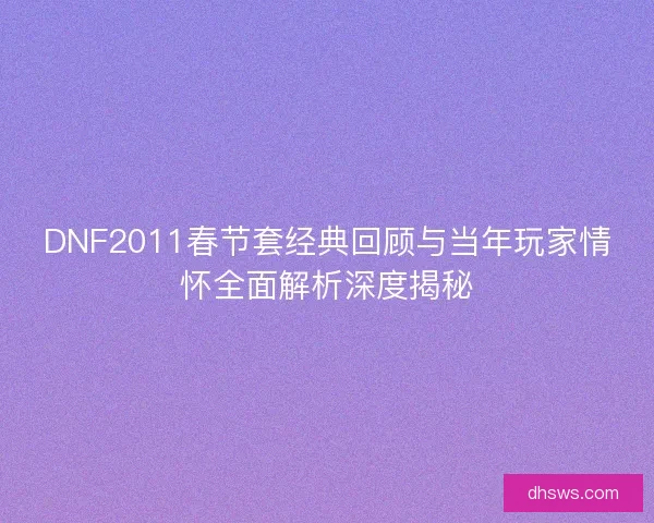DNF2011春节套经典回顾与当年玩家情怀全面解析深度揭秘