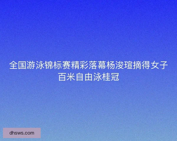 全国游泳锦标赛精彩落幕杨浚瑄摘得女子百米自由泳桂冠
