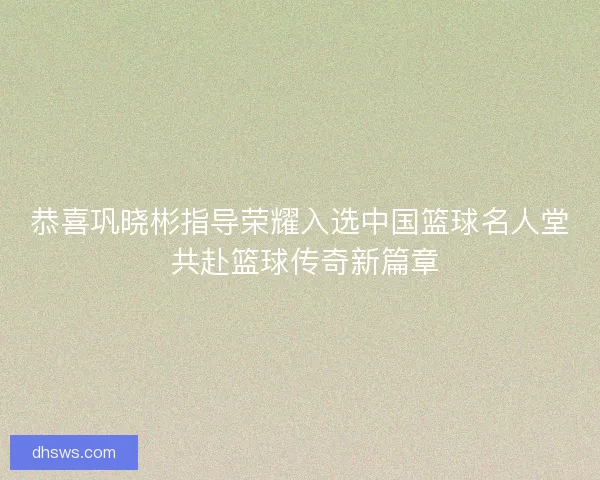恭喜巩晓彬指导荣耀入选中国篮球名人堂 共赴篮球传奇新篇章