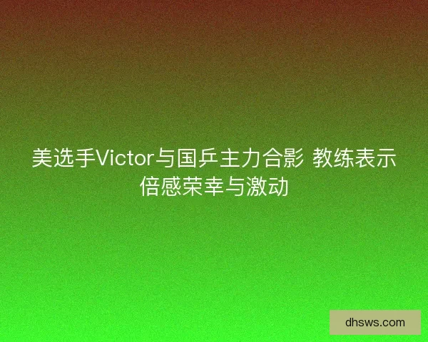 美选手Victor与国乒主力合影 教练表示倍感荣幸与激动