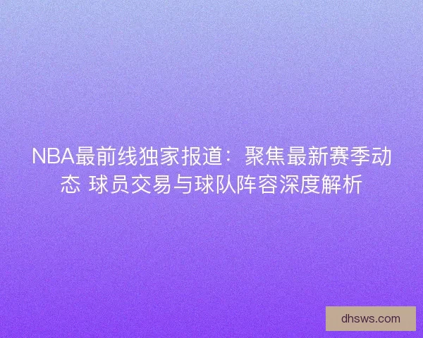 NBA最前线独家报道：聚焦最新赛季动态 球员交易与球队阵容深度解析
