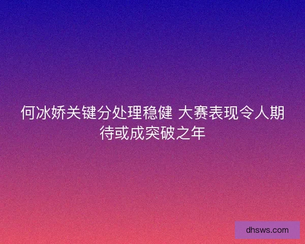 何冰娇关键分处理稳健 大赛表现令人期待或成突破之年