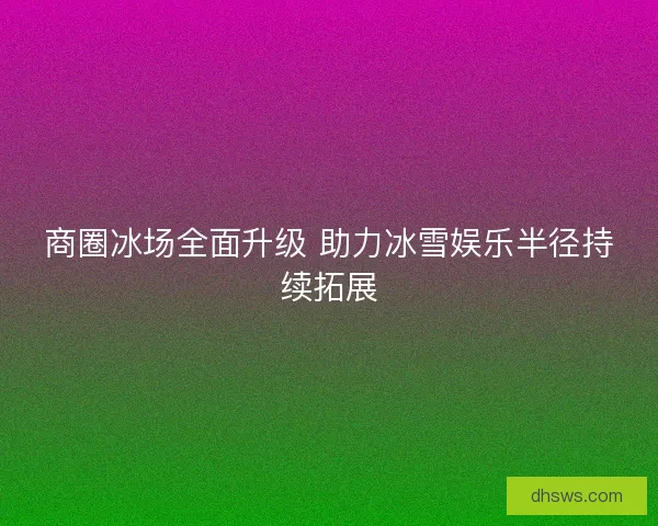商圈冰场全面升级 助力冰雪娱乐半径持续拓展