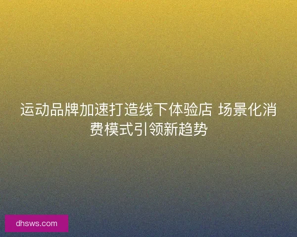 运动品牌加速打造线下体验店 场景化消费模式引领新趋势