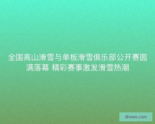 全国高山滑雪与单板滑雪俱乐部公开赛圆满落幕 精彩赛事激发滑雪热潮