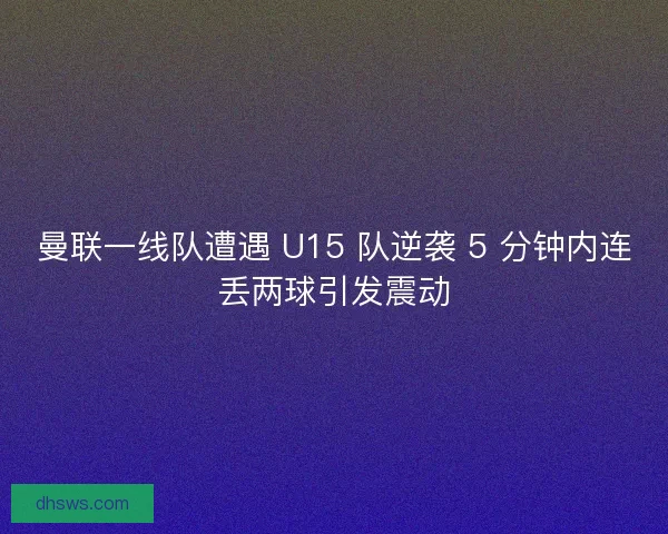 曼联一线队遭遇 U15 队逆袭 5 分钟内连丢两球引发震动