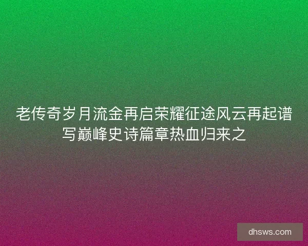 老传奇岁月流金再启荣耀征途风云再起谱写巅峰史诗篇章热血归来之