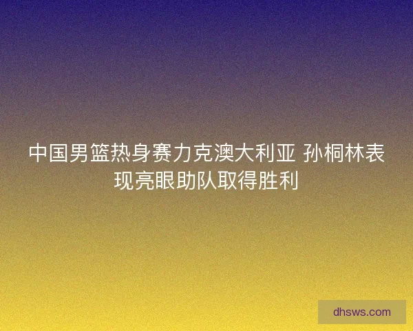 中国男篮热身赛力克澳大利亚 孙桐林表现亮眼助队取得胜利