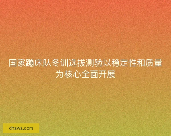 国家蹦床队冬训选拔测验以稳定性和质量为核心全面开展 国家蹦床队冬训选拔测验以稳定性和质量为核心全面开展