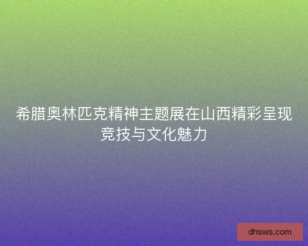 希腊奥林匹克精神主题展在山西精彩呈现竞技与文化魅力