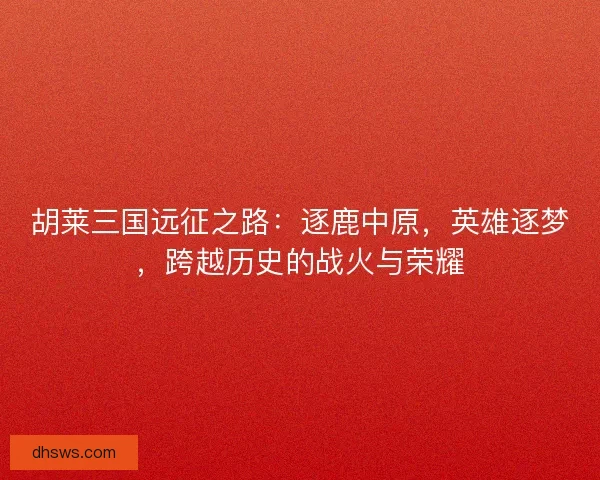胡莱三国远征之路：逐鹿中原，英雄逐梦，跨越历史的战火与荣耀