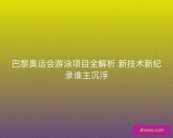 巴黎奥运会游泳项目全解析 新技术新纪录谁主沉浮