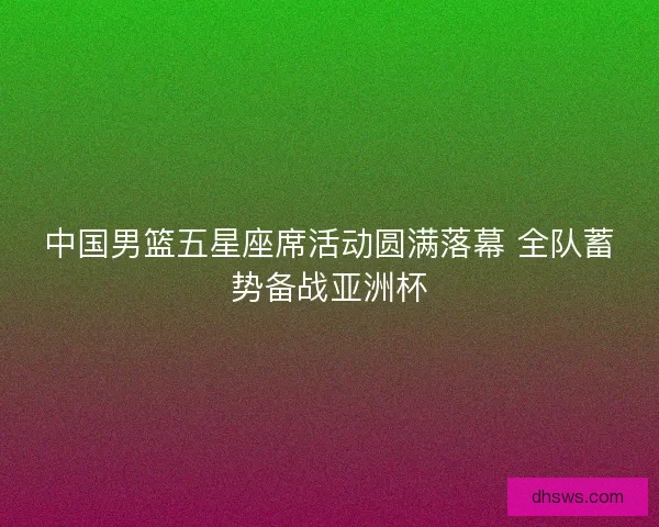 中国男篮五星座席活动圆满落幕 全队蓄势备战亚洲杯 中国男篮五星座席活动圆满落幕 全队蓄势备战亚洲杯