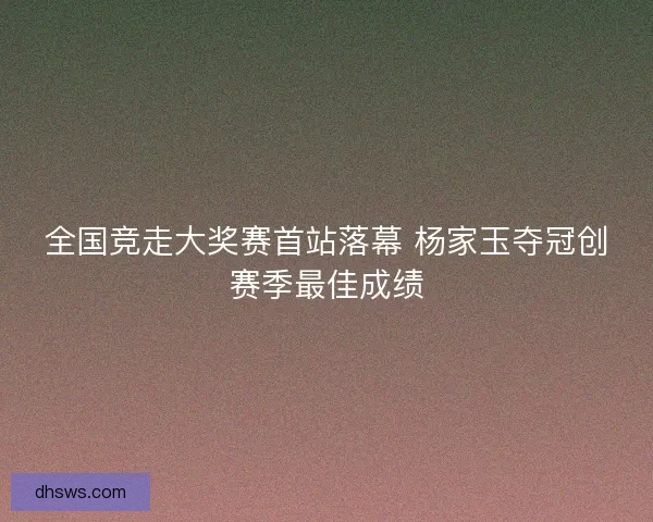全国竞走大奖赛首站落幕 杨家玉夺冠创赛季最佳成绩 全国竞走大奖赛首站落幕 杨家玉夺冠创赛季最佳成绩