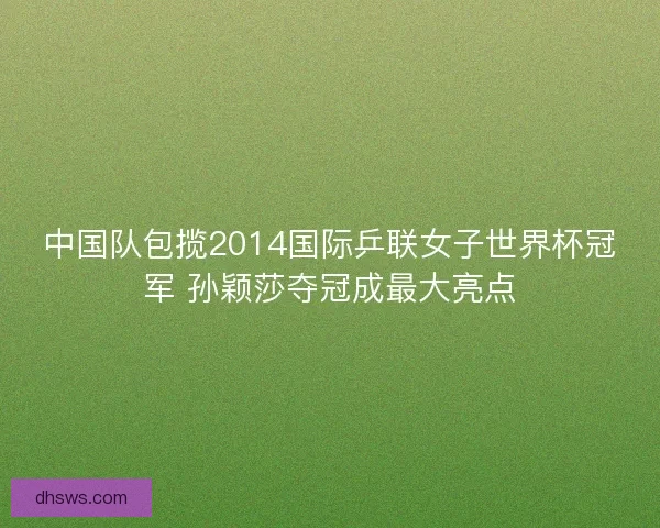 中国队包揽2014国际乒联女子世界杯冠军 孙颖莎夺冠成最大亮点